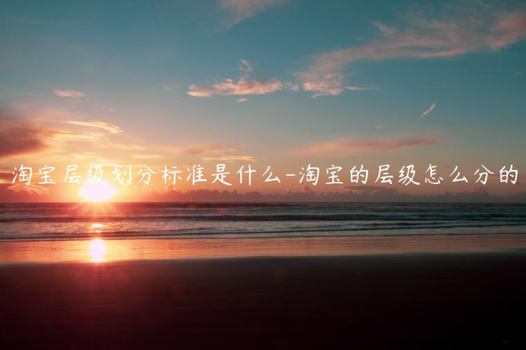 淘寶層級(jí)劃分標(biāo)準(zhǔn)是什么-淘寶的層級(jí)怎么分的